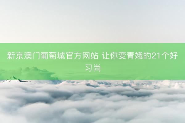 新京澳门葡萄城官方网站 让你变青娥的21个好习尚