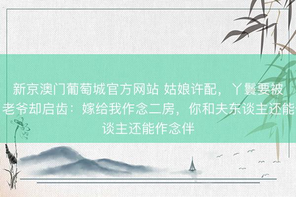 新京澳门葡萄城官方网站 姑娘许配，丫鬟要被舍弃，老爷却启齿：嫁给我作念二房，你和夫东谈主还能作念伴