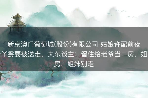 新京澳门葡萄城(股份)有限公司 姑娘许配前夜，贴身丫鬟要被送走，夫东谈主：留住给老爷当二房，姐妹别走