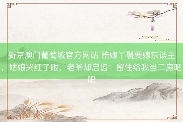 新京澳门葡萄城官方网站 陪嫁丫鬟要嫁东谈主，姑娘哭红了眼，老爷却启齿：留住给我当二房吧