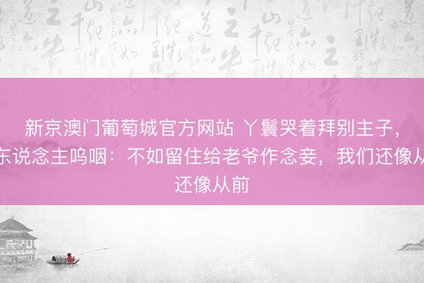 新京澳门葡萄城官方网站 丫鬟哭着拜别主子，夫东说念主呜咽：不如留住给老爷作念妾，我们还像从前