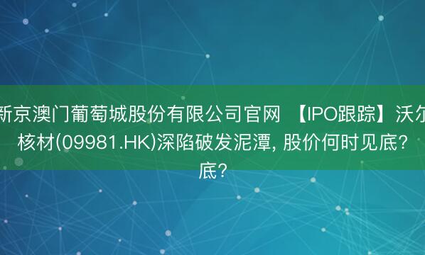 新京澳门葡萄城股份有限公司官网 【IPO跟踪】沃尔核材(09981.HK)深陷破发泥潭， 股价何时见底?