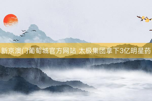 新京澳门葡萄城官方网站 太极集团拿下3亿明星药