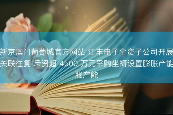 新京澳门葡萄城官方网站 江丰电子全资子公司开展关联往复 斥资超 4500 万元采购坐褥设置膨胀产能