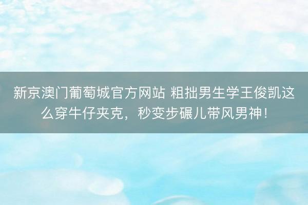 新京澳门葡萄城官方网站 粗拙男生学王俊凯这么穿牛仔夹克，秒变步碾儿带风男神！