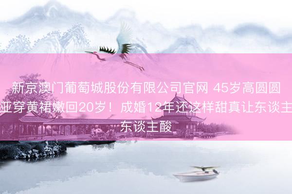 新京澳门葡萄城股份有限公司官网 45岁高圆圆三亚穿黄裙嫩回20岁！成婚12年还这样甜真让东谈主酸