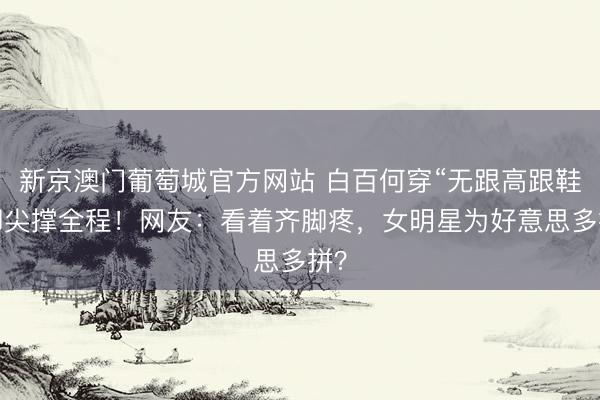 新京澳门葡萄城官方网站 白百何穿“无跟高跟鞋”脚尖撑全程！网友：看着齐脚疼，女明星为好意思多拼？