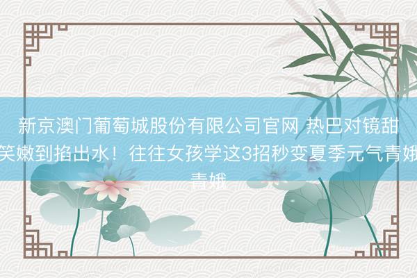 新京澳门葡萄城股份有限公司官网 热巴对镜甜笑嫩到掐出水！往往女孩学这3招秒变夏季元气青娥