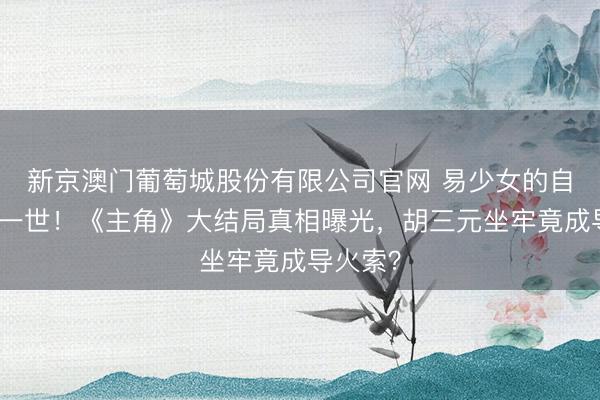 新京澳门葡萄城股份有限公司官网 易少女的自卑毁了一世！《主角》大结局真相曝光，胡三元坐牢竟成导火索？
