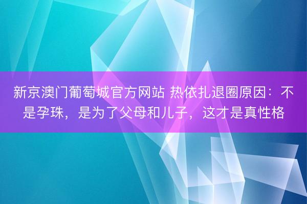 新京澳门葡萄城官方网站 热依扎退圈原因：不是孕珠，是为了父母和儿子，这才是真性格