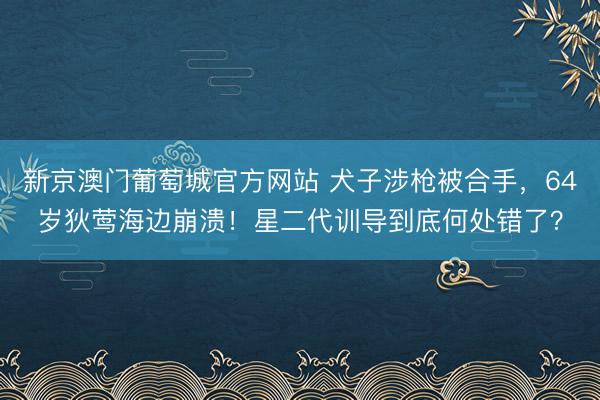 新京澳门葡萄城官方网站 犬子涉枪被合手，64岁狄莺海边崩溃！星二代训导到底何处错了？