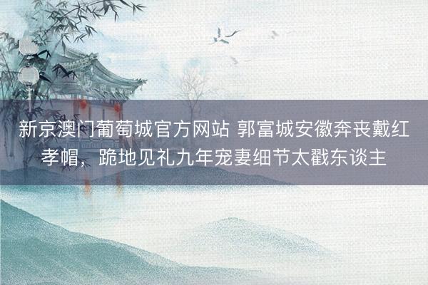 新京澳门葡萄城官方网站 郭富城安徽奔丧戴红孝帽，跪地见礼九年宠妻细节太戳东谈主