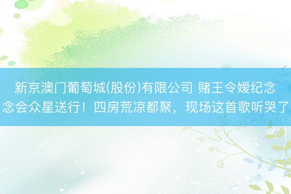 新京澳门葡萄城(股份)有限公司 赌王令嫒纪念念会众星送行！四房荒凉都聚，现场这首歌听哭了