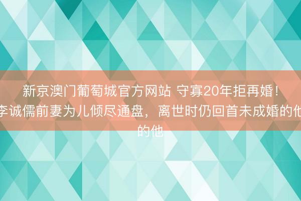 新京澳门葡萄城官方网站 守寡20年拒再婚！李诚儒前妻为儿倾尽通盘，离世时仍回首未成婚的他
