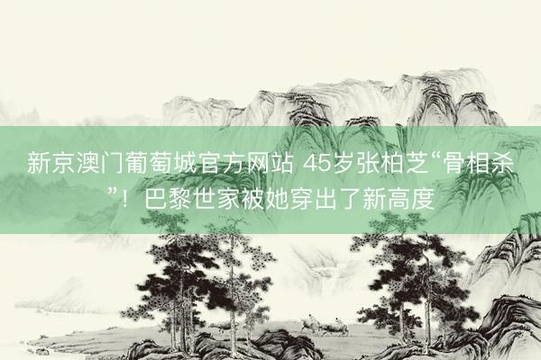 新京澳门葡萄城官方网站 45岁张柏芝“骨相杀”！巴黎世家被她穿出了新高度