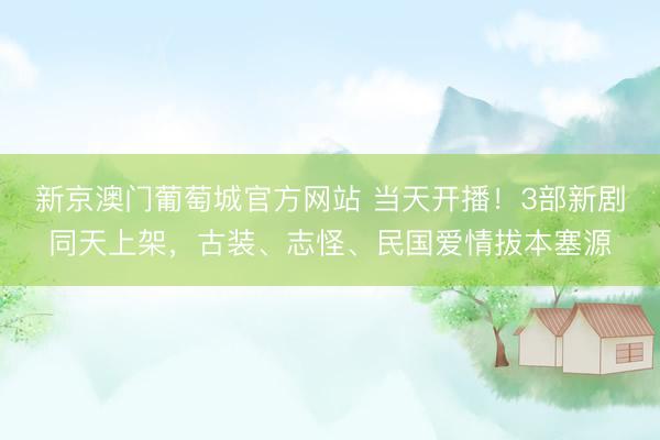新京澳门葡萄城官方网站 当天开播！3部新剧同天上架，古装、志怪、民国爱情拔本塞源