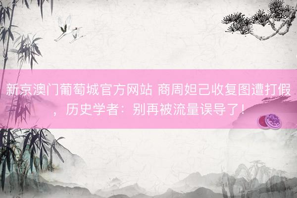 新京澳门葡萄城官方网站 商周妲己收复图遭打假，历史学者：别再被流量误导了！