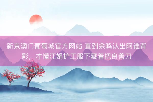 新京澳门葡萄城官方网站 直到余鸣认出阿谁背影，才懂江娟护工服下藏着把良善刀
