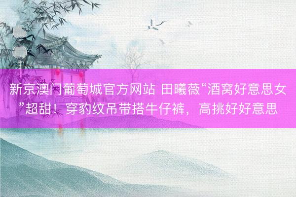 新京澳门葡萄城官方网站 田曦薇“酒窝好意思女”超甜！穿豹纹吊带搭牛仔裤，高挑好好意思