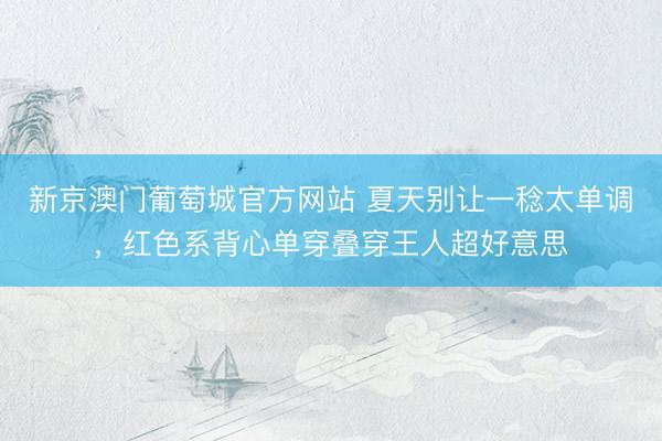 新京澳门葡萄城官方网站 夏天别让一稔太单调，红色系背心单穿叠穿王人超好意思