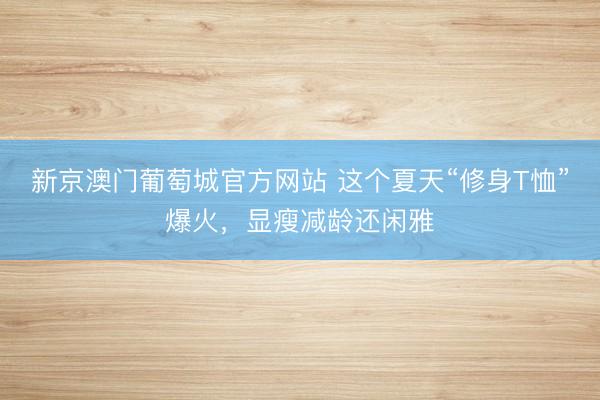 新京澳门葡萄城官方网站 这个夏天“修身T恤”爆火,显瘦减龄还闲雅