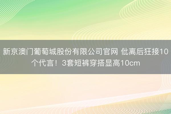 新京澳门葡萄城股份有限公司官网 仳离后狂接10个代言！3套短裤穿搭显高10cm