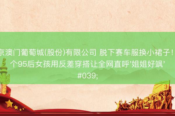 新京澳门葡萄城(股份)有限公司 脱下赛车服换小裙子！这个95后女孩用反差穿搭让全网直呼'姐姐好飒'