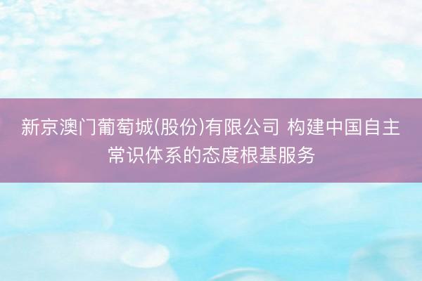 新京澳门葡萄城(股份)有限公司 构建中国自主常识体系的态度根基服务