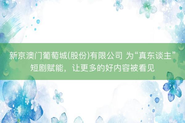 新京澳门葡萄城(股份)有限公司 为“真东谈主”短剧赋能，让更多的好内容被看见