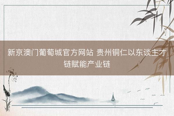 新京澳门葡萄城官方网站 贵州铜仁以东谈主才链赋能产业链