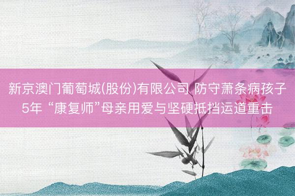 新京澳门葡萄城(股份)有限公司 防守萧条病孩子5年 “康复师”母亲用爱与坚硬抵挡运道重击