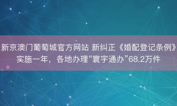 新京澳门葡萄城官方网站 新纠正《婚配登记条例》实施一年,各地办理“寰宇通办”68.2万件
