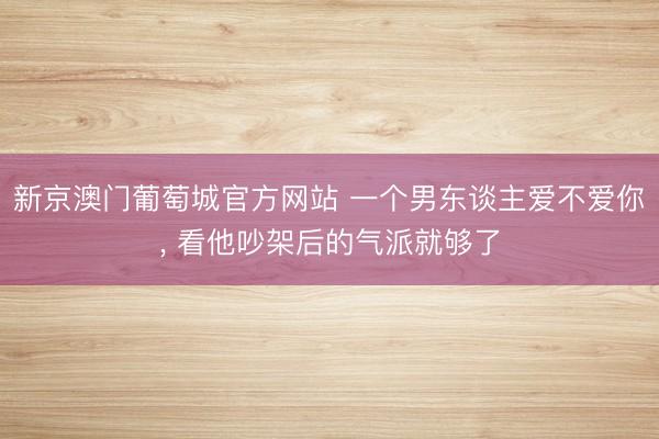 新京澳门葡萄城官方网站 一个男东谈主爱不爱你， 看他吵架后的气派就够了
