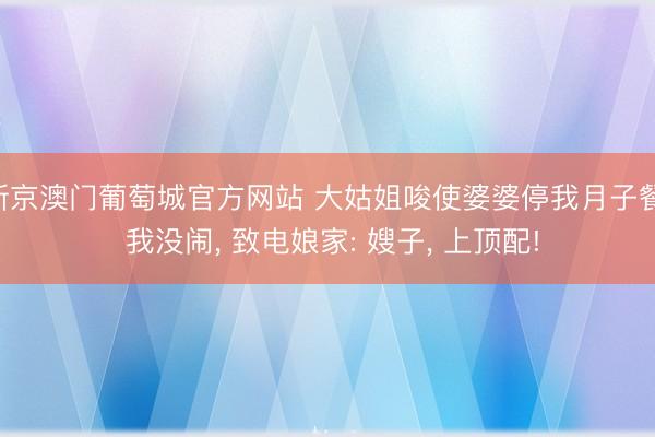新京澳门葡萄城官方网站 大姑姐唆使婆婆停我月子餐， 我没闹， 致电娘家: 嫂子， 上顶配!