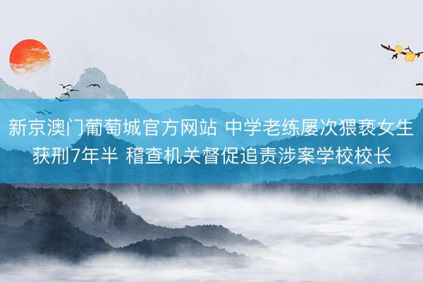 新京澳门葡萄城官方网站 中学老练屡次猥亵女生获刑7年半 稽查机关督促追责涉案学校校长