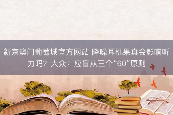 新京澳门葡萄城官方网站 降噪耳机果真会影响听力吗？大众：应盲从三个“60”原则