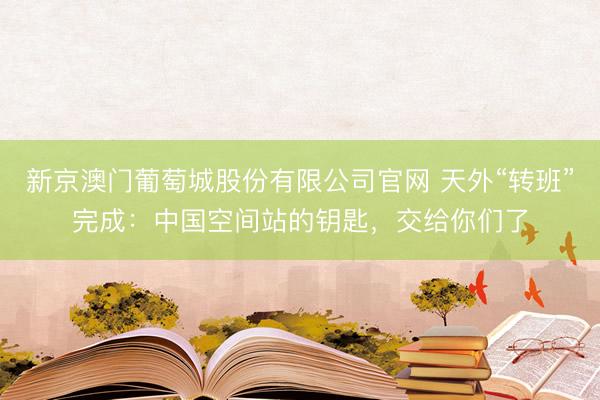 新京澳门葡萄城股份有限公司官网 天外“转班”完成：中国空间站的钥匙，交给你们了