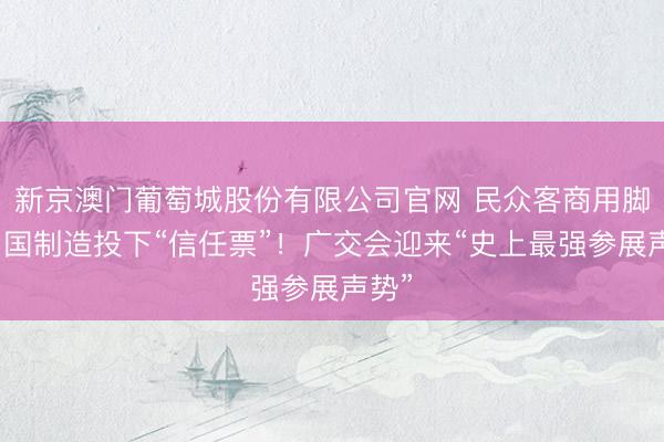 新京澳门葡萄城股份有限公司官网 民众客商用脚给中国制造投下“信任票”！广交会迎来“史上最强参展声势”