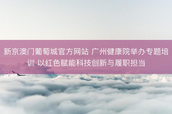 新京澳门葡萄城官方网站 广州健康院举办专题培训 以红色赋能科技创新与履职担当