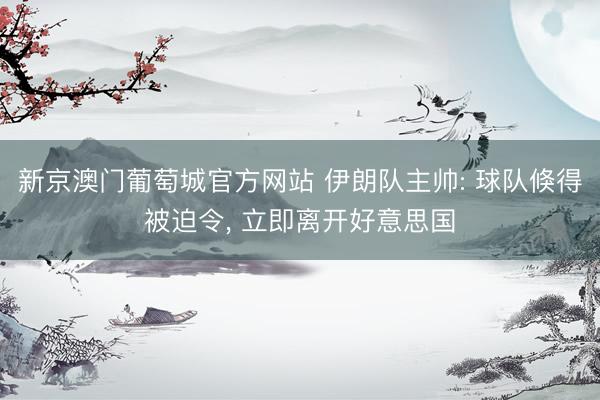 新京澳门葡萄城官方网站 伊朗队主帅: 球队倏得被迫令， 立即离开好意思国