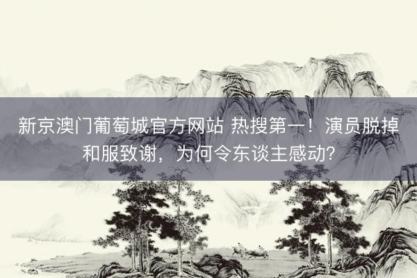 新京澳门葡萄城官方网站 热搜第一！演员脱掉和服致谢，为何令东谈主感动？