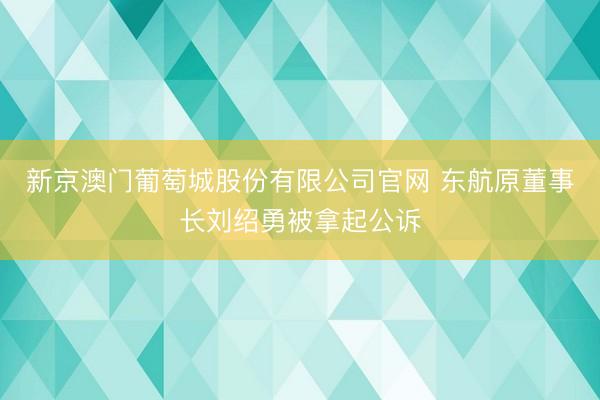 新京澳门葡萄城股份有限公司官网 东航原董事长刘绍勇被拿起公诉