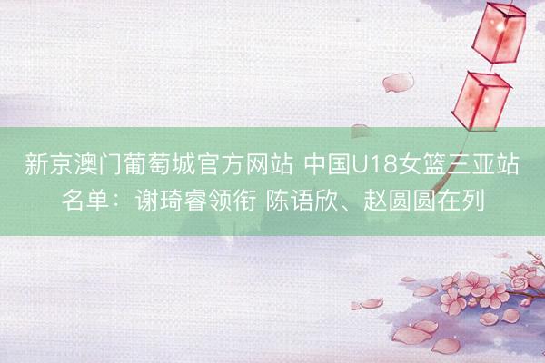 新京澳门葡萄城官方网站 中国U18女篮三亚站名单：谢琦睿领衔 陈语欣、赵圆圆在列