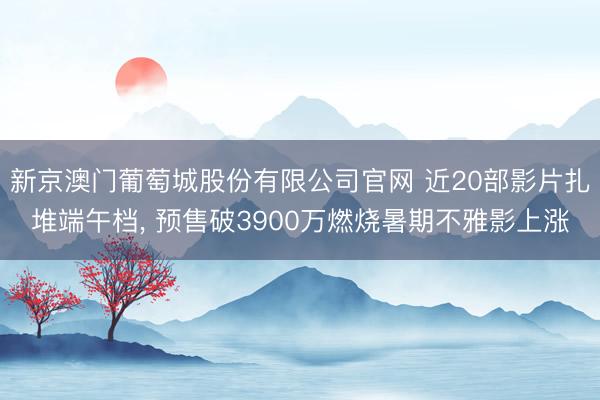 新京澳门葡萄城股份有限公司官网 近20部影片扎堆端午档， 预售破3900万燃烧暑期不雅影上涨