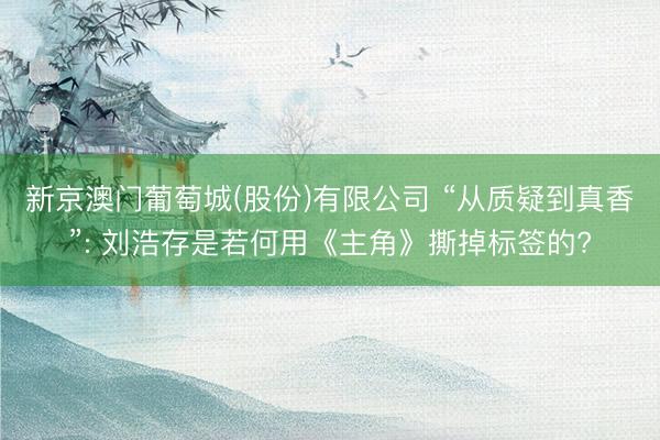 新京澳门葡萄城(股份)有限公司 “从质疑到真香”: 刘浩存是若何用《主角》撕掉标签的?