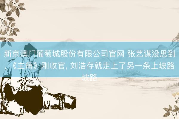 新京澳门葡萄城股份有限公司官网 张艺谋没思到， 《主角》刚收官， 刘浩存就走上了另一条上坡路